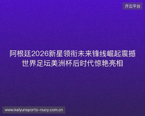阿根廷2026新星领衔未来锋线崛起震撼世界足坛美洲杯后时代惊艳亮相 阿根廷2026新星领衔未来锋线崛起震撼世界足坛美洲杯后时代惊艳亮相
